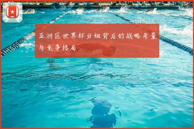 亚洲区世界杯分组背后的战略考量与竞争格局