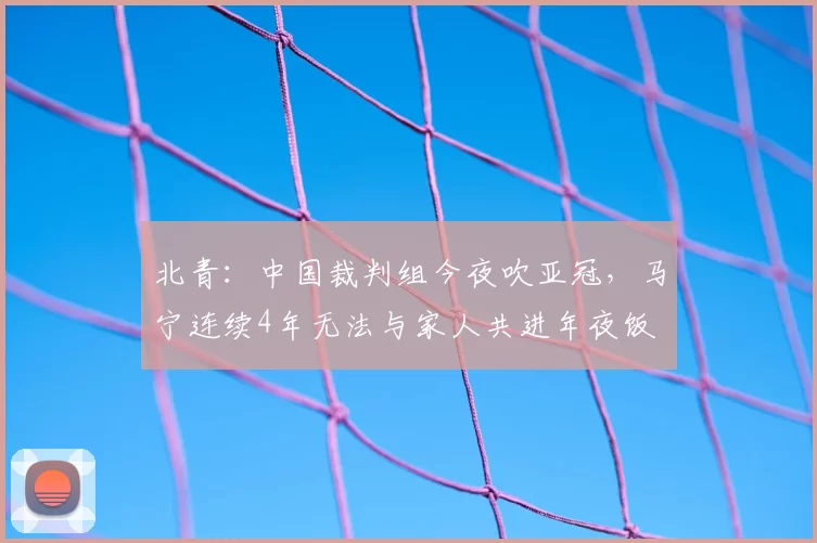 北青:中国裁判组今夜吹亚冠,马宁连续4年无法与家人共进年夜饭