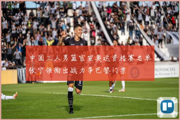 中国三人男篮官宣奥运资格赛名单张宁领衔出战力争巴黎门票
