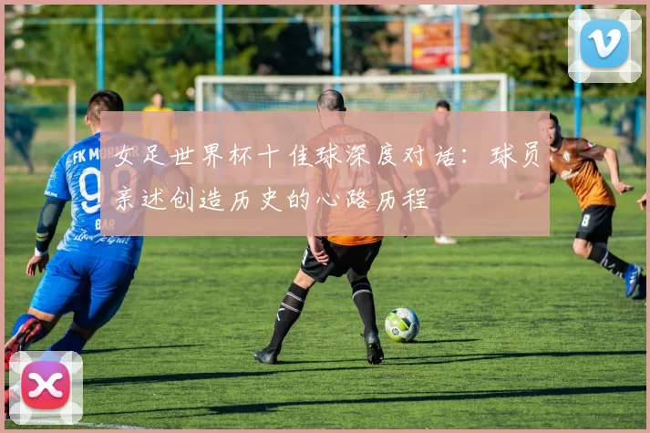 女足世界杯十佳球深度对话:球员亲述创造历史的心路历程