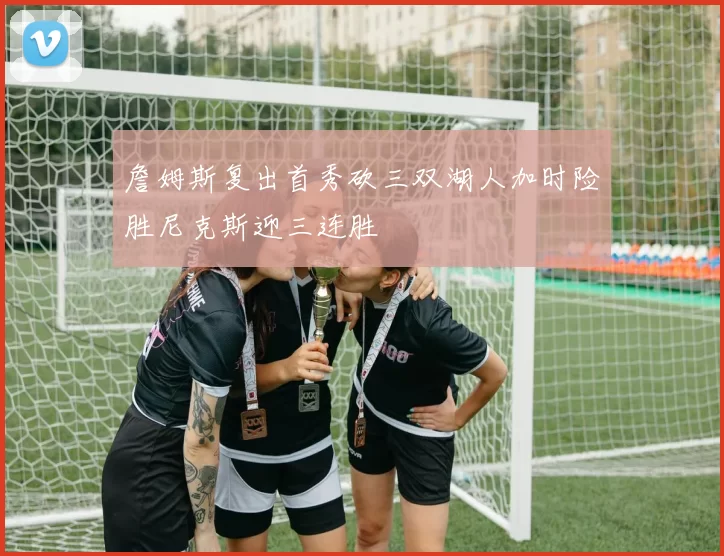 詹姆斯复出首秀砍三双湖人加时险胜尼克斯迎三连胜