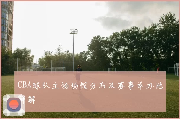 CBA球队主场场馆分布及赛事举办地详解