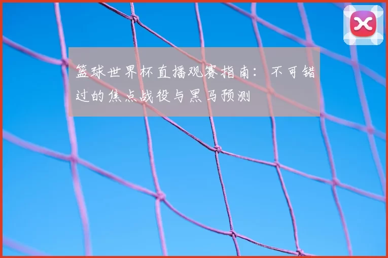 篮球世界杯直播观赛指南：不可错过的焦点战役与黑马预测