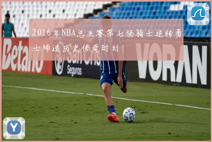 2016年NBA总决赛第七场骑士逆转勇士缔造历史传奇时刻