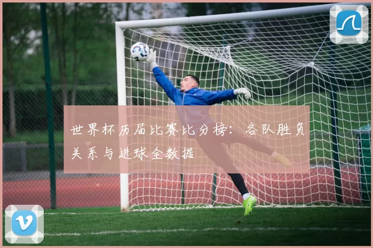 世界杯历届比赛比分榜：各队胜负关系与进球全数据
