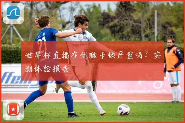 世界杯直播在优酷卡顿严重吗?实测体验报告