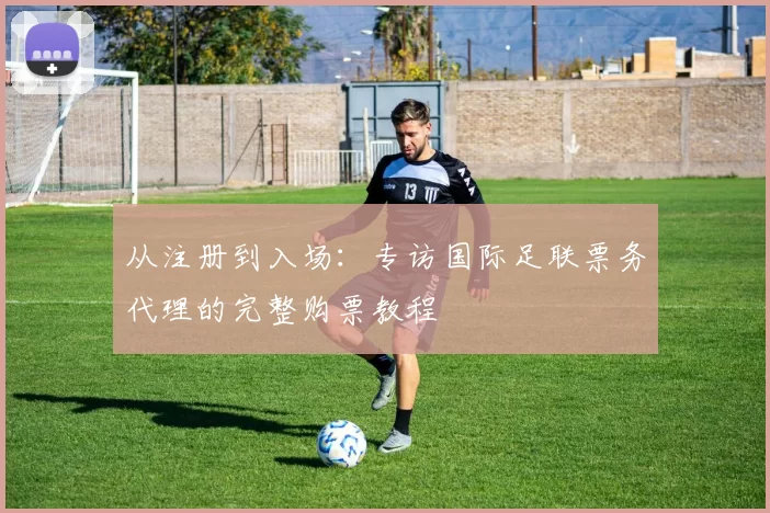 从注册到入场：专访国际足联票务代理的完整购票教程