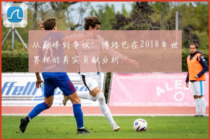 从巅峰到争议:博格巴在2018年世界杯的真实贡献分析