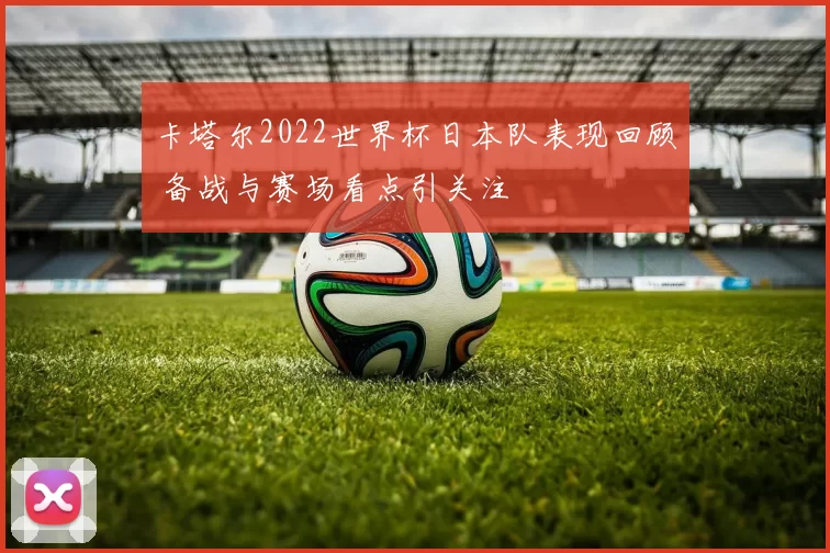 卡塔尔2022世界杯日本队表现回顾 备战与赛场看点引关注
