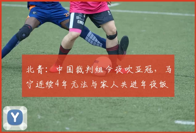 北青：中国裁判组今夜吹亚冠，马宁连续4年无法与家人共进年夜饭
