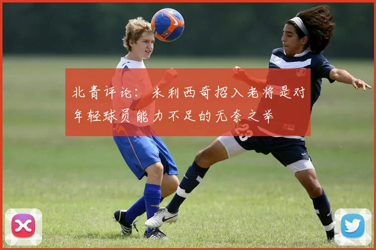 北青评论：米利西奇招入老将是对年轻球员能力不足的无奈之举
