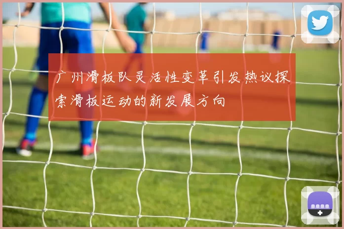 广州滑板队灵活性变革引发热议探索滑板运动的新发展方向