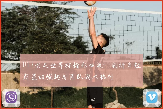 U17女足世界杯精彩回放:剖析年轻新星的崛起与团队战术执行