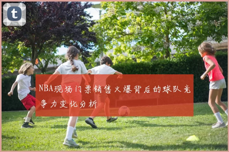 NBA现场门票销售火爆背后的球队竞争力变化分析