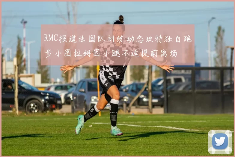 RMC报道法国队训练动态坎特独自跑步小图拉姆因小腿不适提前离场