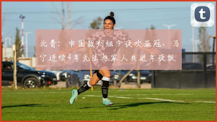 北青：中国裁判组今夜吹亚冠，马宁连续4年无法与家人共进年夜饭
