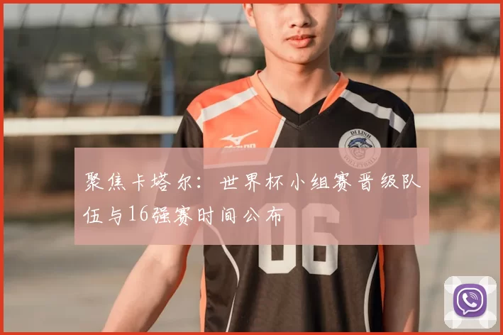 聚焦卡塔尔：世界杯小组赛晋级队伍与16强赛时间公布