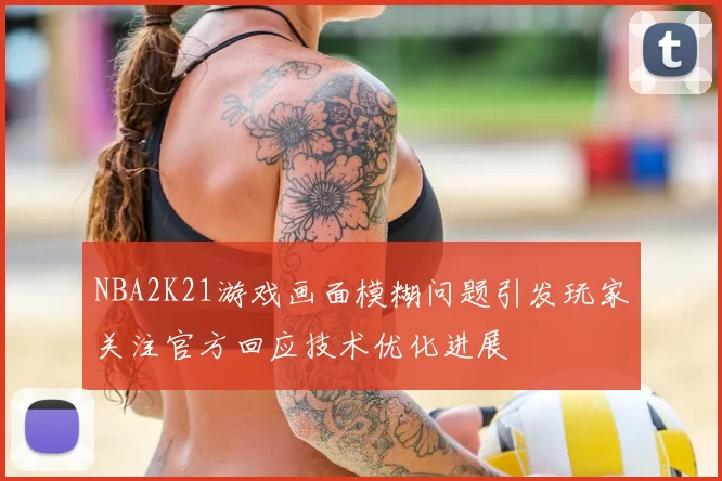 NBA2K21游戏画面模糊问题引发玩家关注官方回应技术优化进展