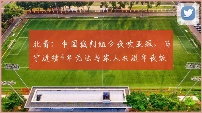 北青：中国裁判组今夜吹亚冠，马宁连续4年无法与家人共进年夜饭