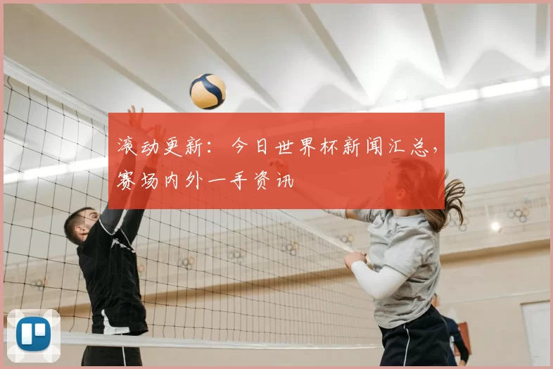 滚动更新:今日世界杯新闻汇总,赛场内外一手资讯