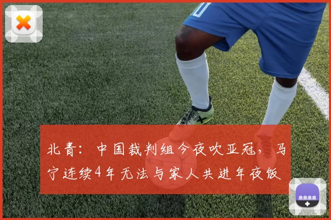 北青：中国裁判组今夜吹亚冠，马宁连续4年无法与家人共进年夜饭