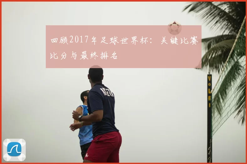 回顾2017年足球世界杯:关键比赛比分与最终排名