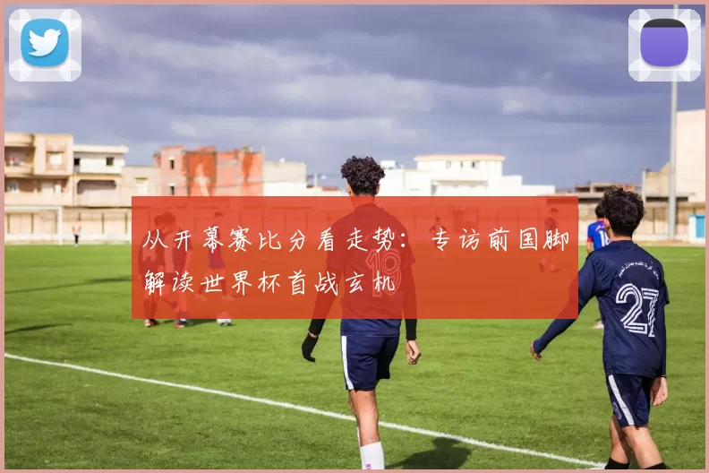 从开幕赛比分看走势：专访前国脚解读世界杯首战玄机