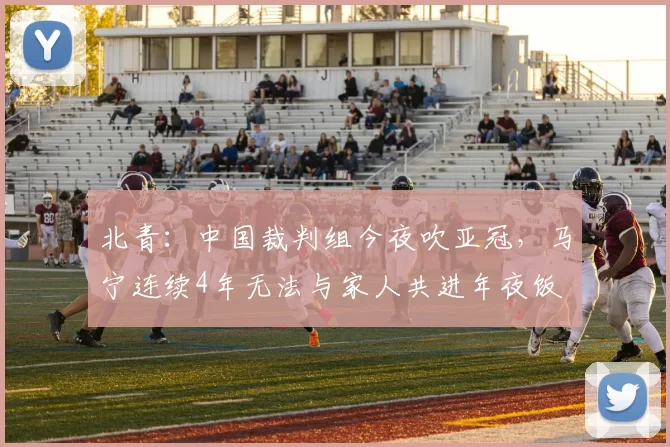 北青:中国裁判组今夜吹亚冠,马宁连续4年无法与家人共进年夜饭