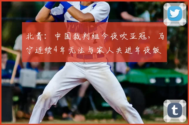 北青：中国裁判组今夜吹亚冠，马宁连续4年无法与家人共进年夜饭