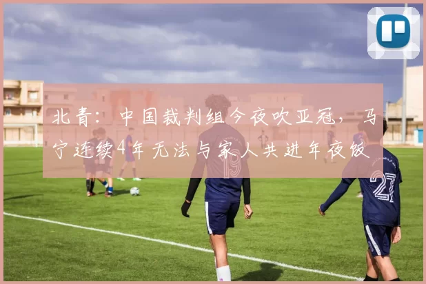 北青:中国裁判组今夜吹亚冠,马宁连续4年无法与家人共进年夜饭