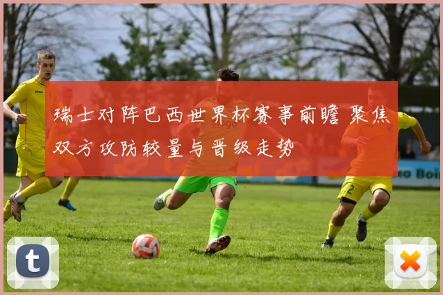 瑞士对阵巴西世界杯赛事前瞻 聚焦双方攻防较量与晋级走势