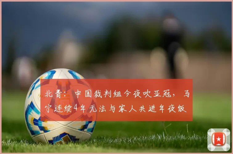 北青：中国裁判组今夜吹亚冠，马宁连续4年无法与家人共进年夜饭