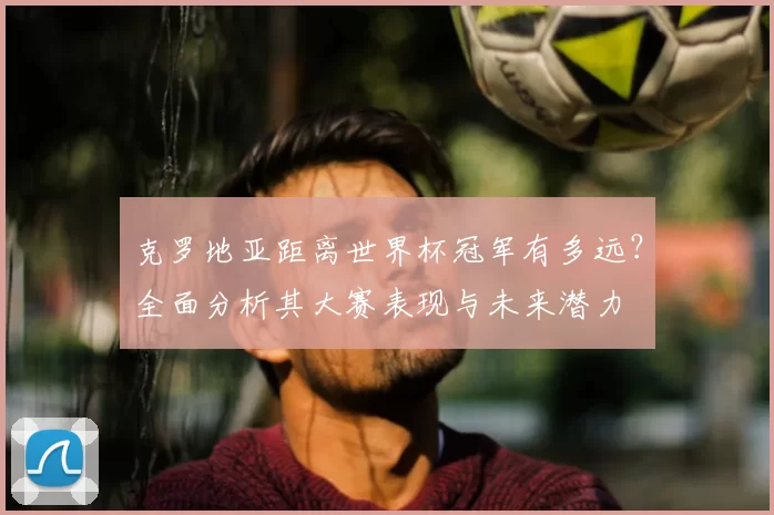 克罗地亚距离世界杯冠军有多远？全面分析其大赛表现与未来潜力