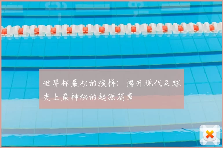 世界杯最初的模样:揭开现代足球史上最神秘的起源篇章