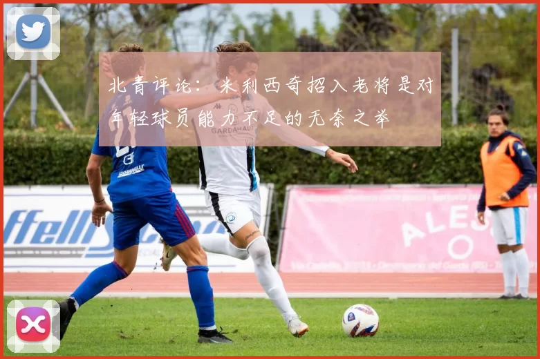 北青评论:米利西奇招入老将是对年轻球员能力不足的无奈之举