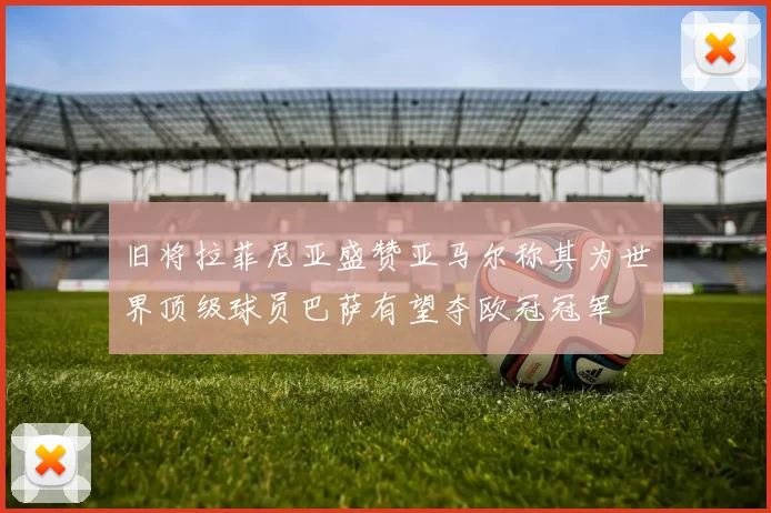 旧将拉菲尼亚盛赞亚马尔称其为世界顶级球员巴萨有望夺欧冠冠军