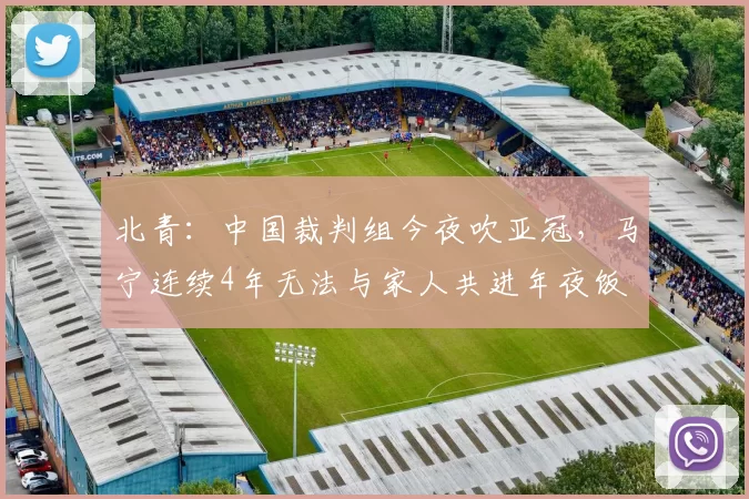 北青:中国裁判组今夜吹亚冠,马宁连续4年无法与家人共进年夜饭