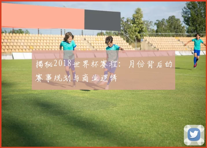 揭秘2018世界杯赛程:月份背后的赛事规划与商业逻辑