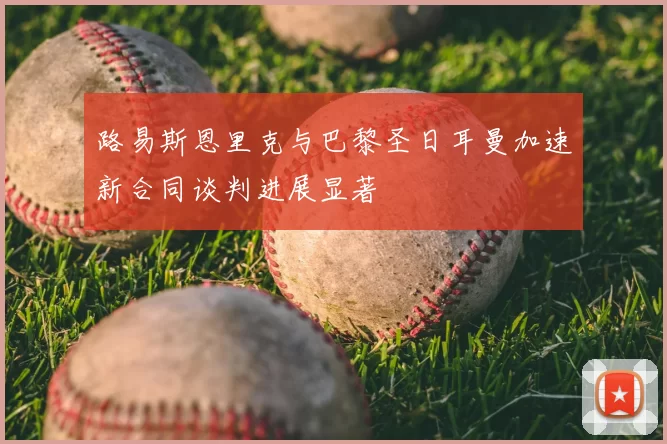 路易斯恩里克与巴黎圣日耳曼加速新合同谈判进展显著