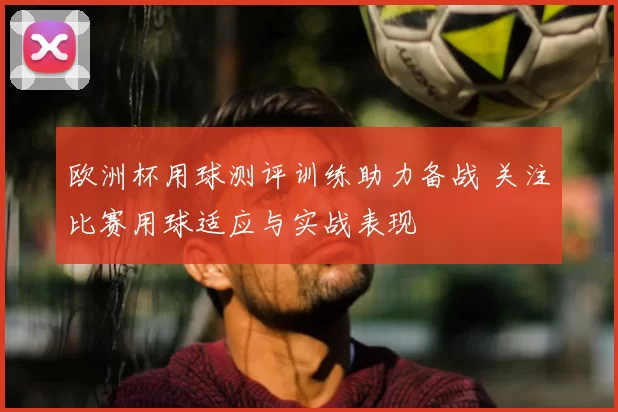欧洲杯用球测评训练助力备战 关注比赛用球适应与实战表现