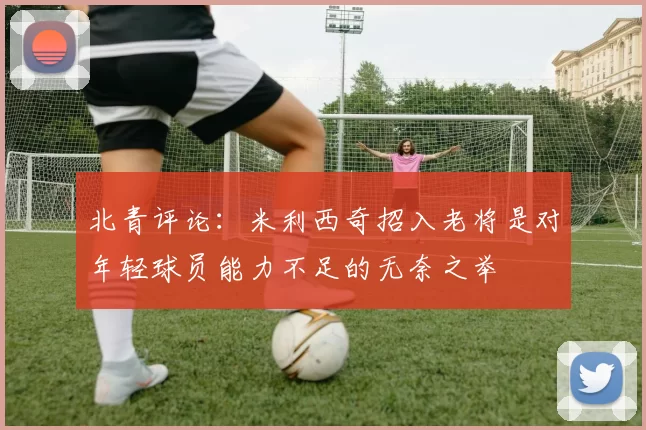 北青评论：米利西奇招入老将是对年轻球员能力不足的无奈之举