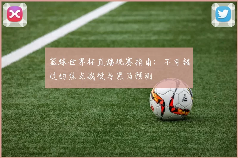 篮球世界杯直播观赛指南:不可错过的焦点战役与黑马预测