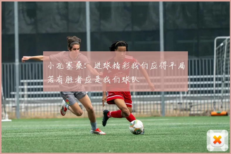 小孔塞桑：进球精彩我们应得平局若有胜者应是我们球队
