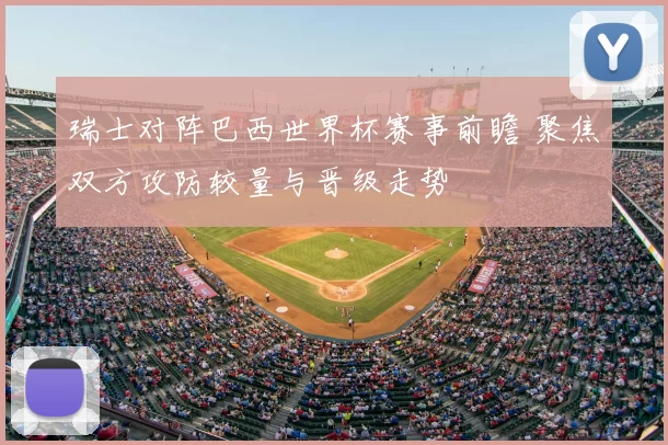 瑞士对阵巴西世界杯赛事前瞻 聚焦双方攻防较量与晋级走势