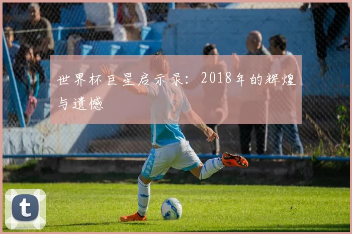 世界杯巨星启示录:2018年的辉煌与遗憾