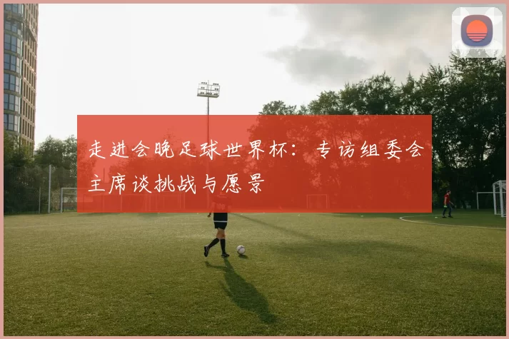 走进会晚足球世界杯:专访组委会主席谈挑战与愿景