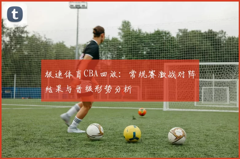 极速体育CBA回放：常规赛激战对阵结果与晋级形势分析