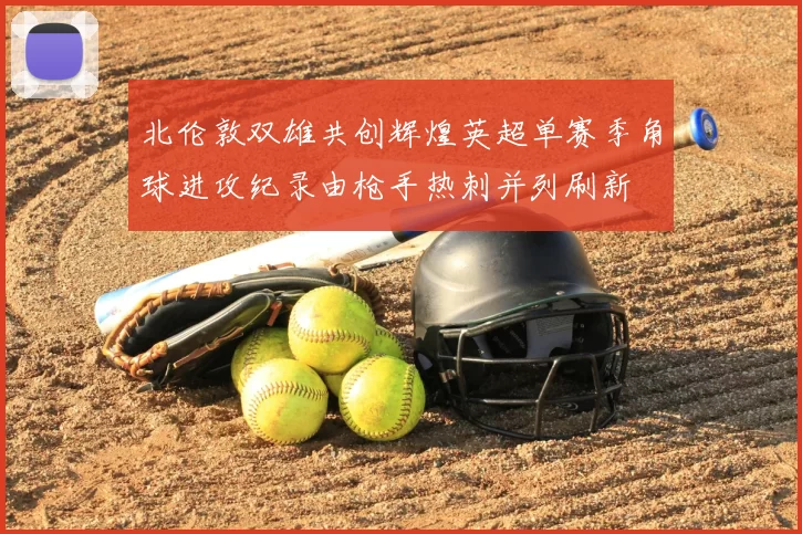 北伦敦双雄共创辉煌英超单赛季角球进攻纪录由枪手热刺并列刷新
