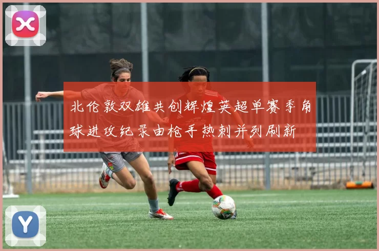 北伦敦双雄共创辉煌英超单赛季角球进攻纪录由枪手热刺并列刷新