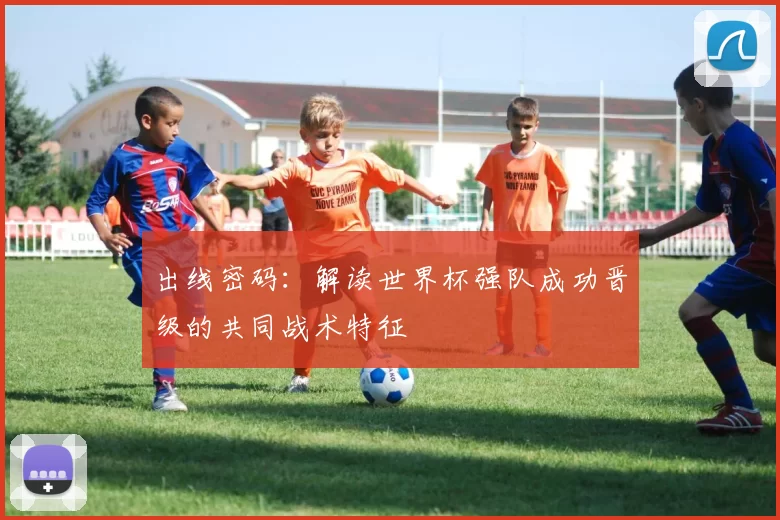 出线密码:解读世界杯强队成功晋级的共同战术特征